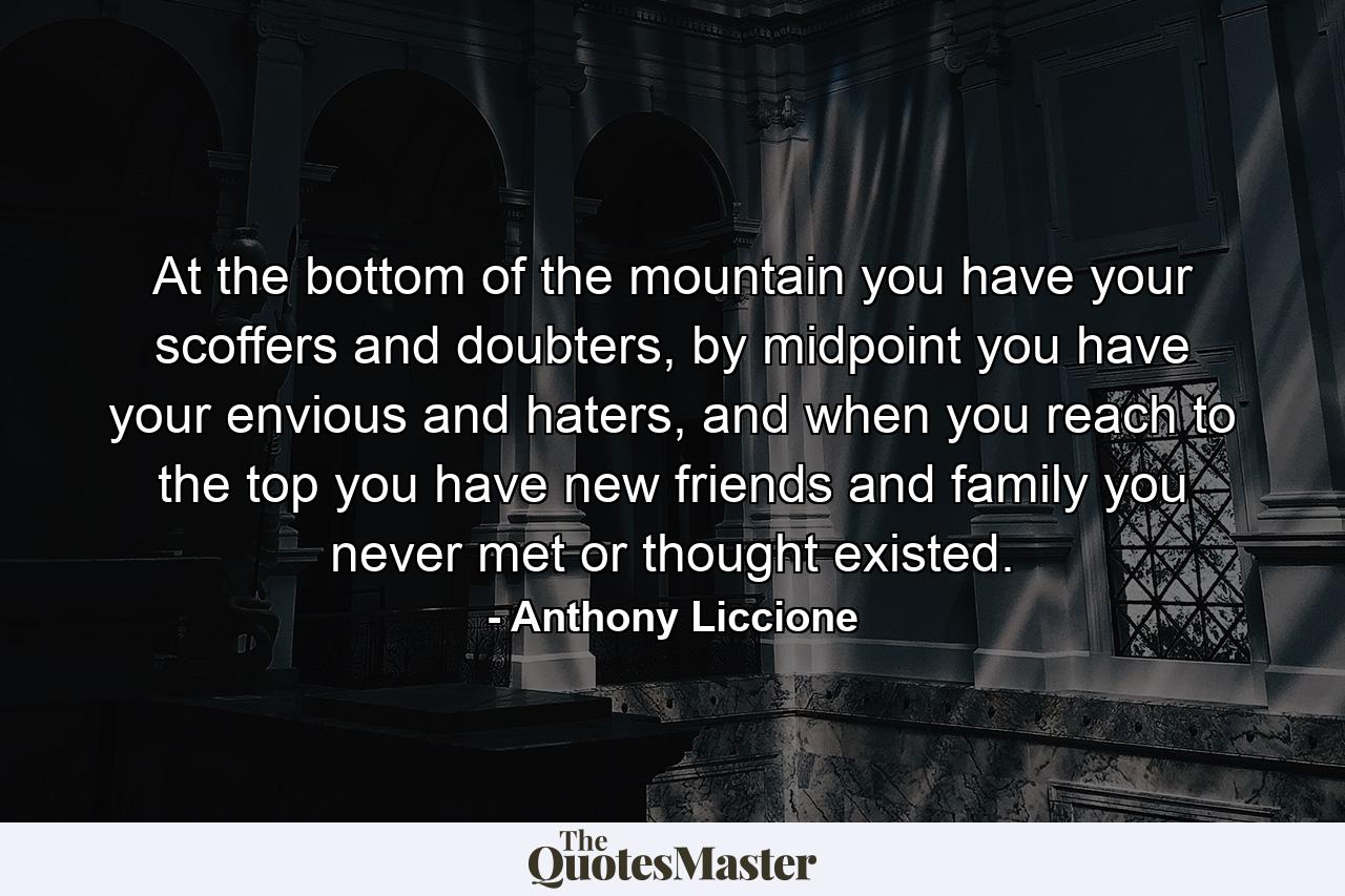 At the bottom of the mountain you have your scoffers and doubters, by midpoint you have your envious and haters, and when you reach to the top you have new friends and family you never met or thought existed. - Quote by Anthony Liccione