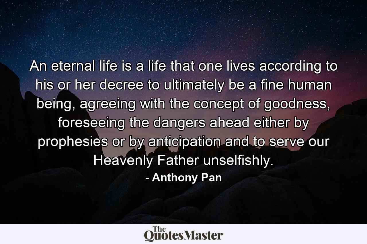 An eternal life is a life that one lives according to his or her decree to ultimately be a fine human being, agreeing with the concept of goodness, foreseeing the dangers ahead either by prophesies or by anticipation and to serve our Heavenly Father unselfishly. - Quote by Anthony Pan