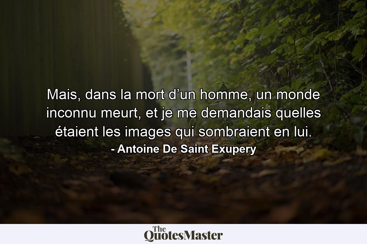 Mais, dans la mort d’un homme, un monde inconnu meurt, et je me demandais quelles étaient les images qui sombraient en lui. - Quote by Antoine De Saint Exupery