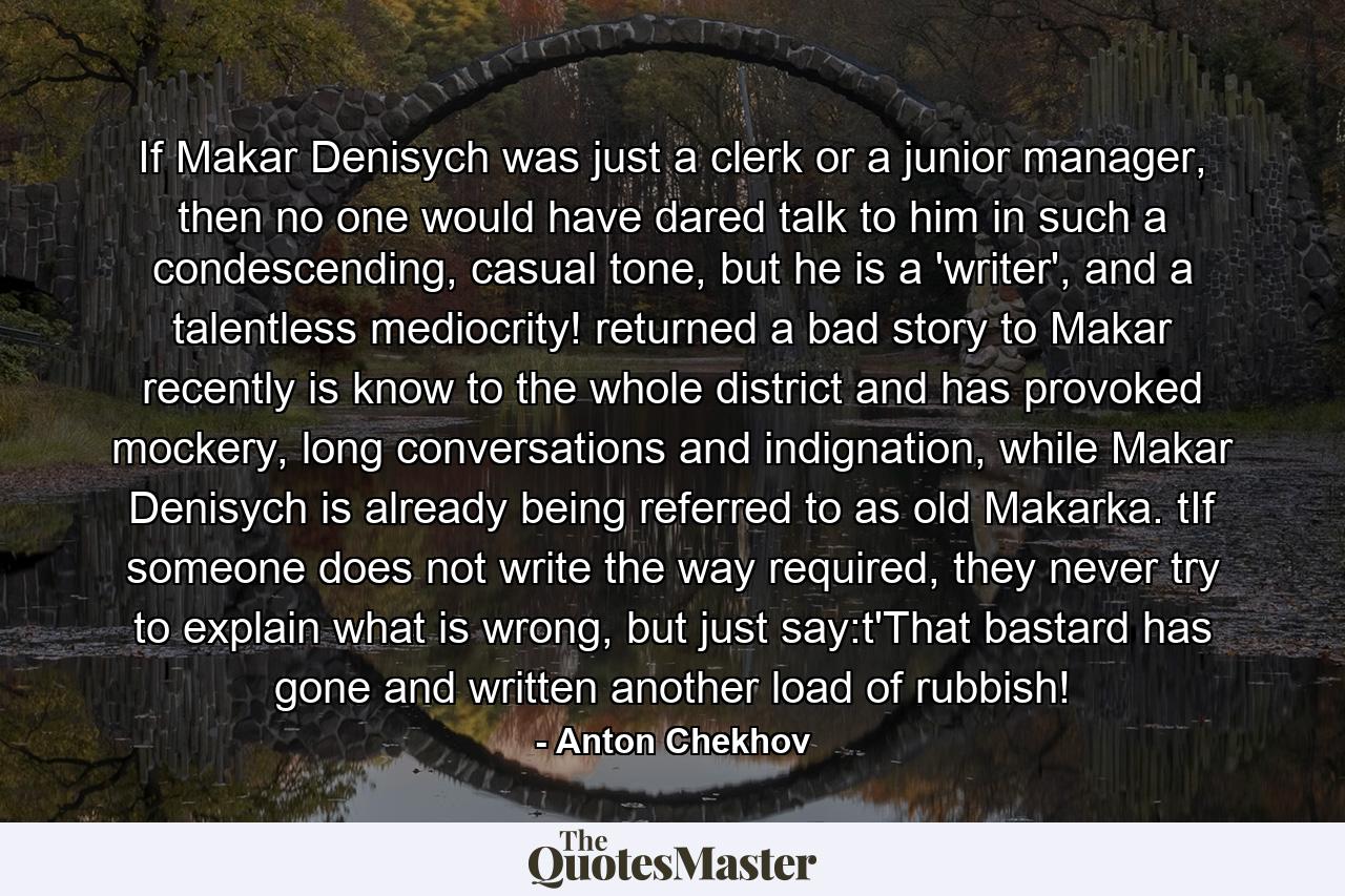 If Makar Denisych was just a clerk or a junior manager, then no one would have dared talk to him in such a condescending, casual tone, but he is a 'writer', and a talentless mediocrity! returned a bad story to Makar recently is know to the whole district and has provoked mockery, long conversations and indignation, while Makar Denisych is already being referred to as old Makarka. tIf someone does not write the way required, they never try to explain what is wrong, but just say:t'That bastard has gone and written another load of rubbish! - Quote by Anton Chekhov