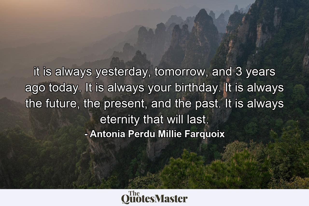 it is always yesterday, tomorrow, and 3 years ago today. It is always your birthday. It is always the future, the present, and the past. It is always eternity that will last. - Quote by Antonia Perdu Millie Farquoix