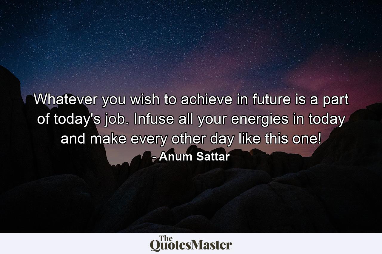 Whatever you wish to achieve in future is a part of today's job. Infuse all your energies in today and make every other day like this one! - Quote by Anum Sattar