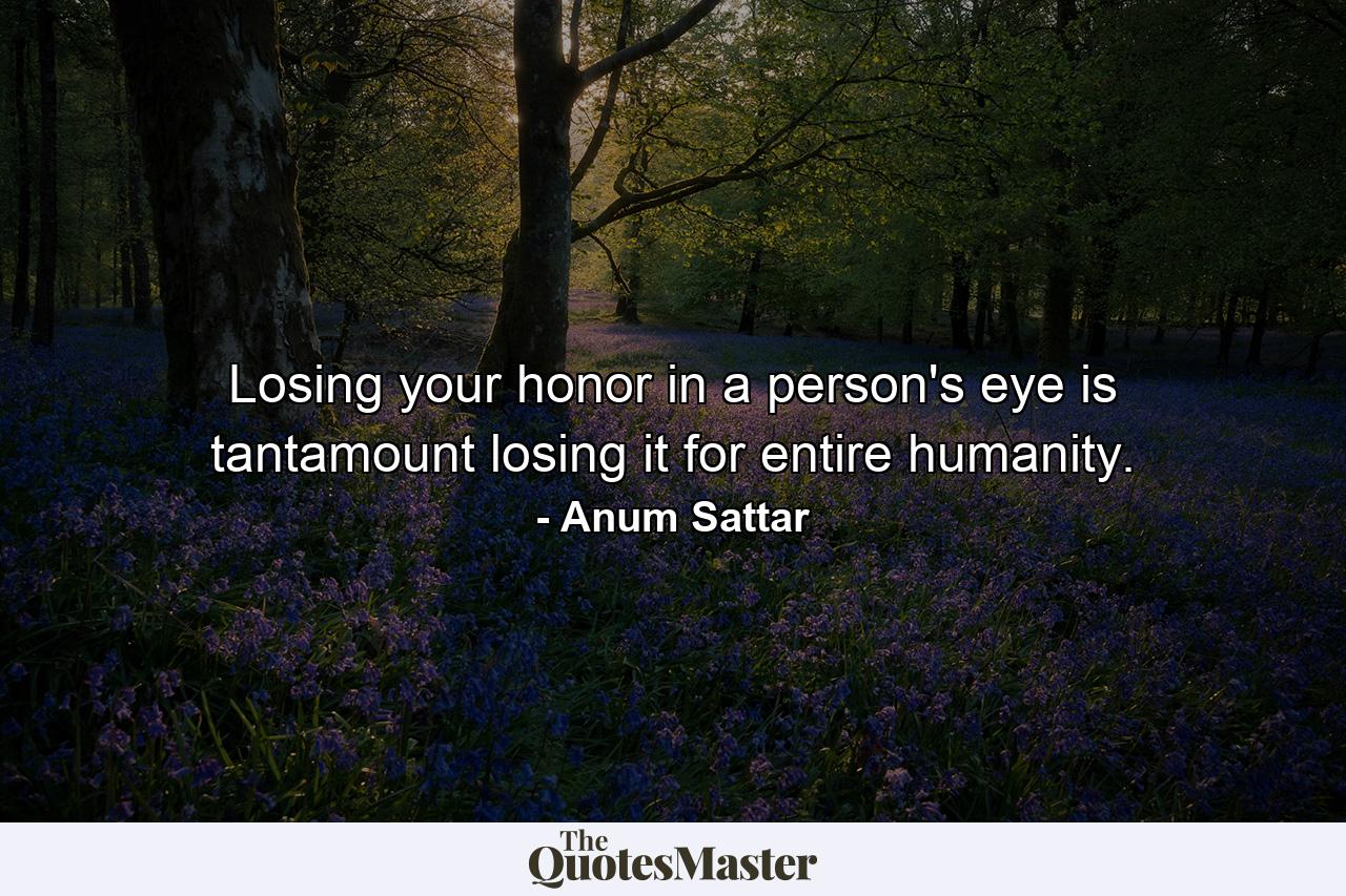 Losing your honor in a person's eye is tantamount losing it for entire humanity. - Quote by Anum Sattar