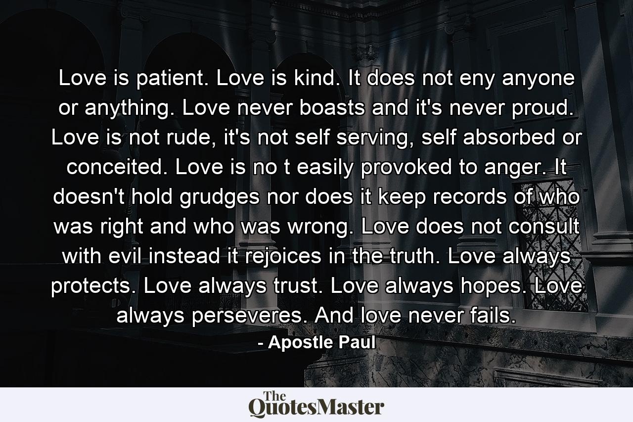 Love is patient. Love is kind. It does not eny anyone or anything. Love never boasts and it's never proud. Love is not rude, it's not self serving, self absorbed or conceited. Love is no t easily provoked to anger. It doesn't hold grudges nor does it keep records of who was right and who was wrong. Love does not consult with evil instead it rejoices in the truth. Love always protects. Love always trust. Love always hopes. Love always perseveres. And love never fails. - Quote by Apostle Paul