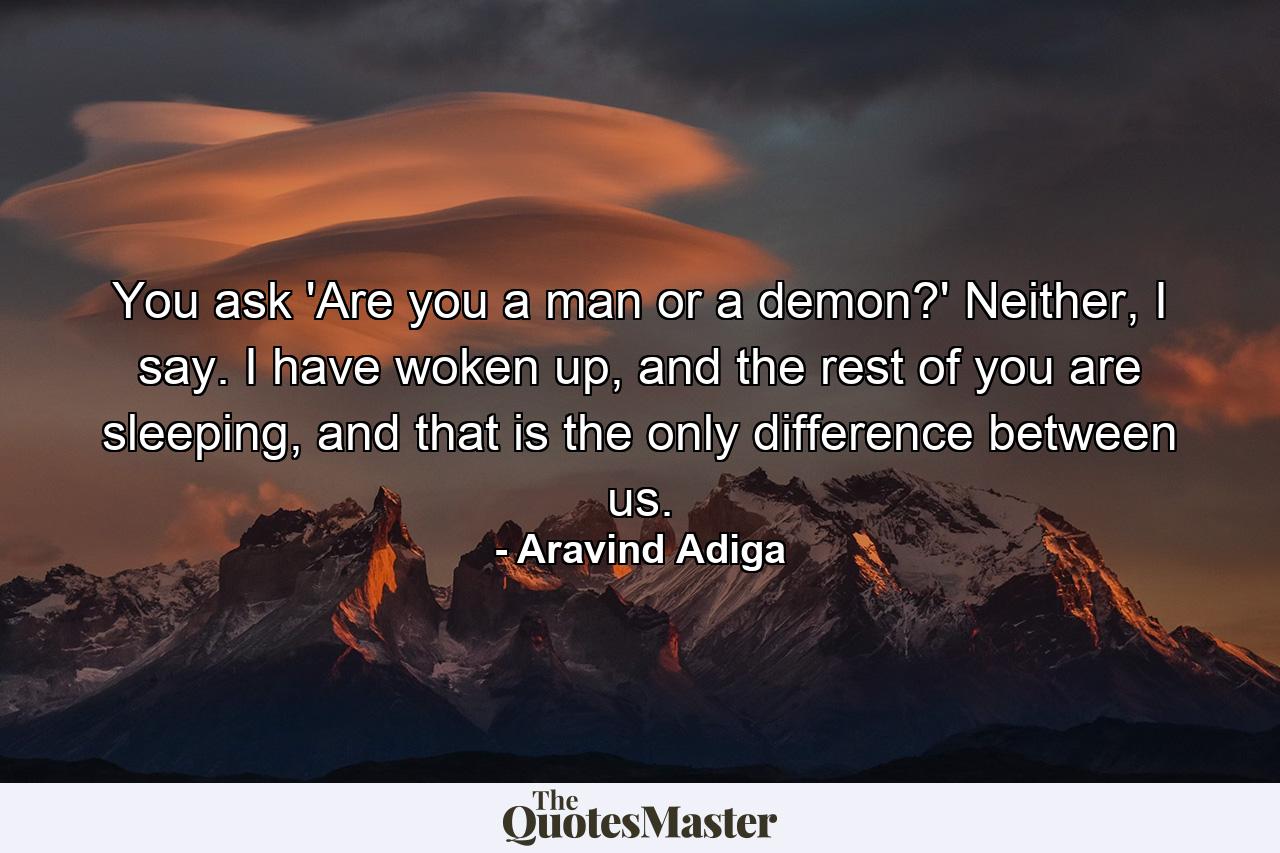 You ask 'Are you a man or a demon?' Neither, I say. I have woken up, and the rest of you are sleeping, and that is the only difference between us. - Quote by Aravind Adiga