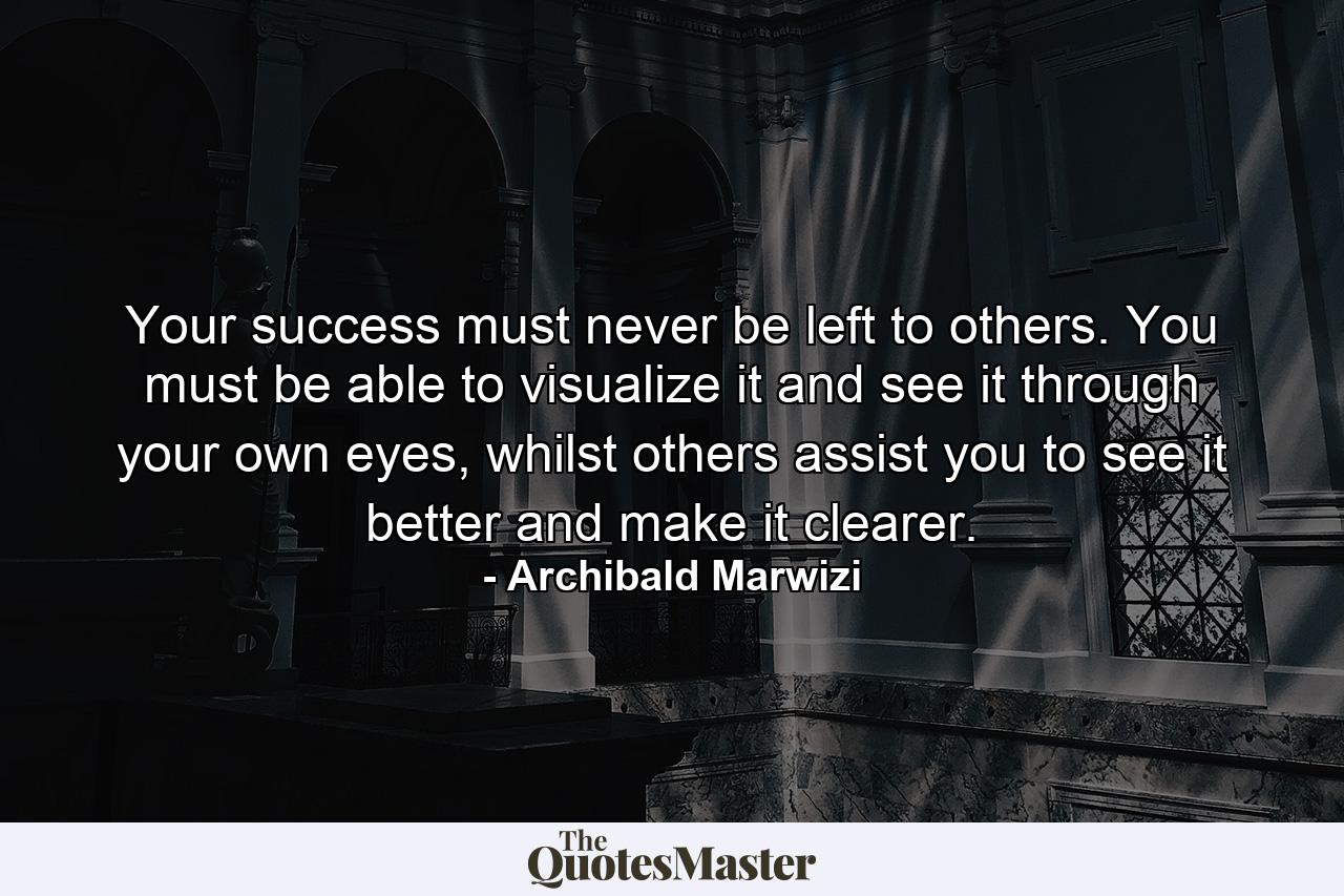 Your success must never be left to others. You must be able to visualize it and see it through your own eyes, whilst others assist you to see it better and make it clearer. - Quote by Archibald Marwizi