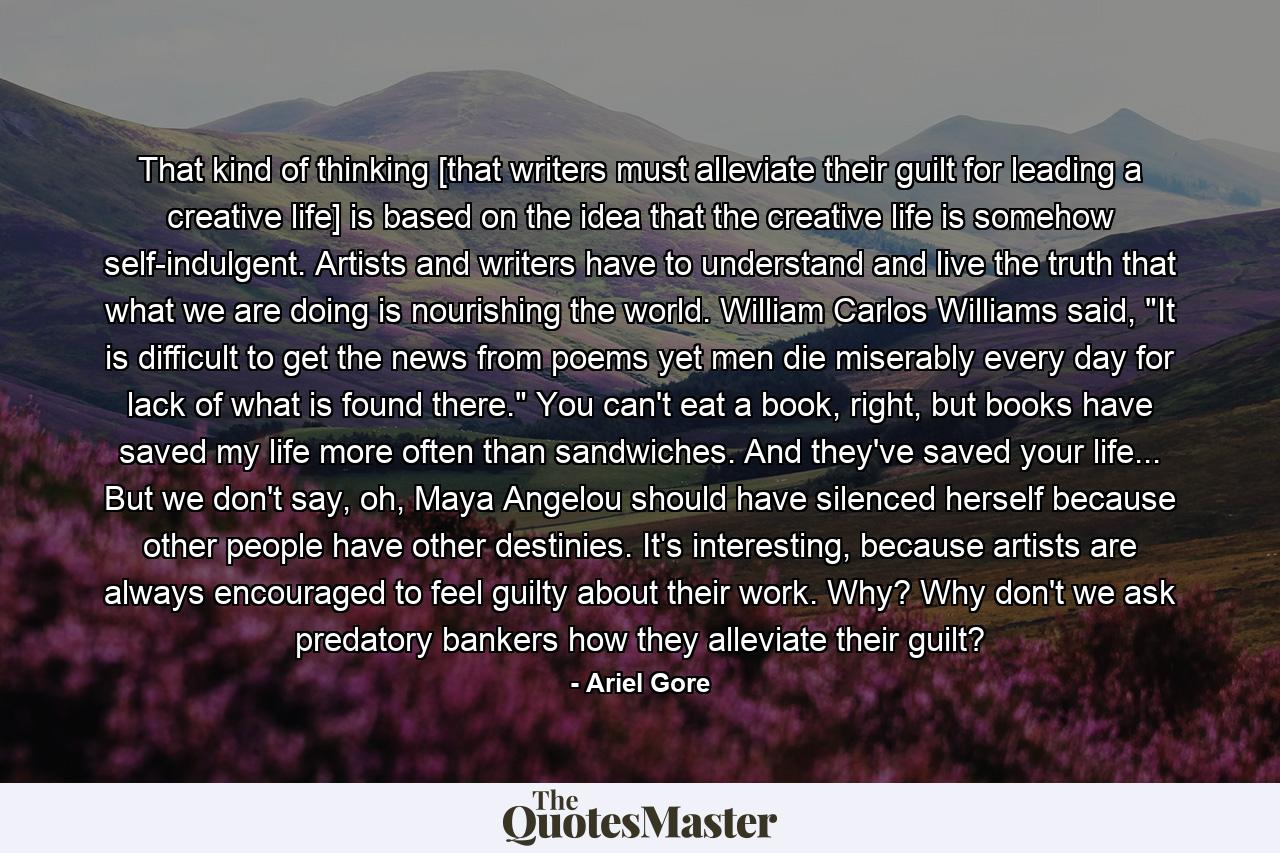 That kind of thinking [that writers must alleviate their guilt for leading a creative life] is based on the idea that the creative life is somehow self-indulgent. Artists and writers have to understand and live the truth that what we are doing is nourishing the world. William Carlos Williams said, 