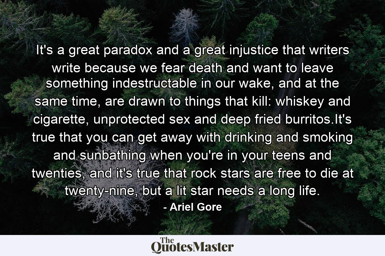 It's a great paradox and a great injustice that writers write because we fear death and want to leave something indestructable in our wake, and at the same time, are drawn to things that kill: whiskey and cigarette, unprotected sex and deep fried burritos.It's true that you can get away with drinking and smoking and sunbathing when you're in your teens and twenties, and it's true that rock stars are free to die at twenty-nine, but a lit star needs a long life. - Quote by Ariel Gore