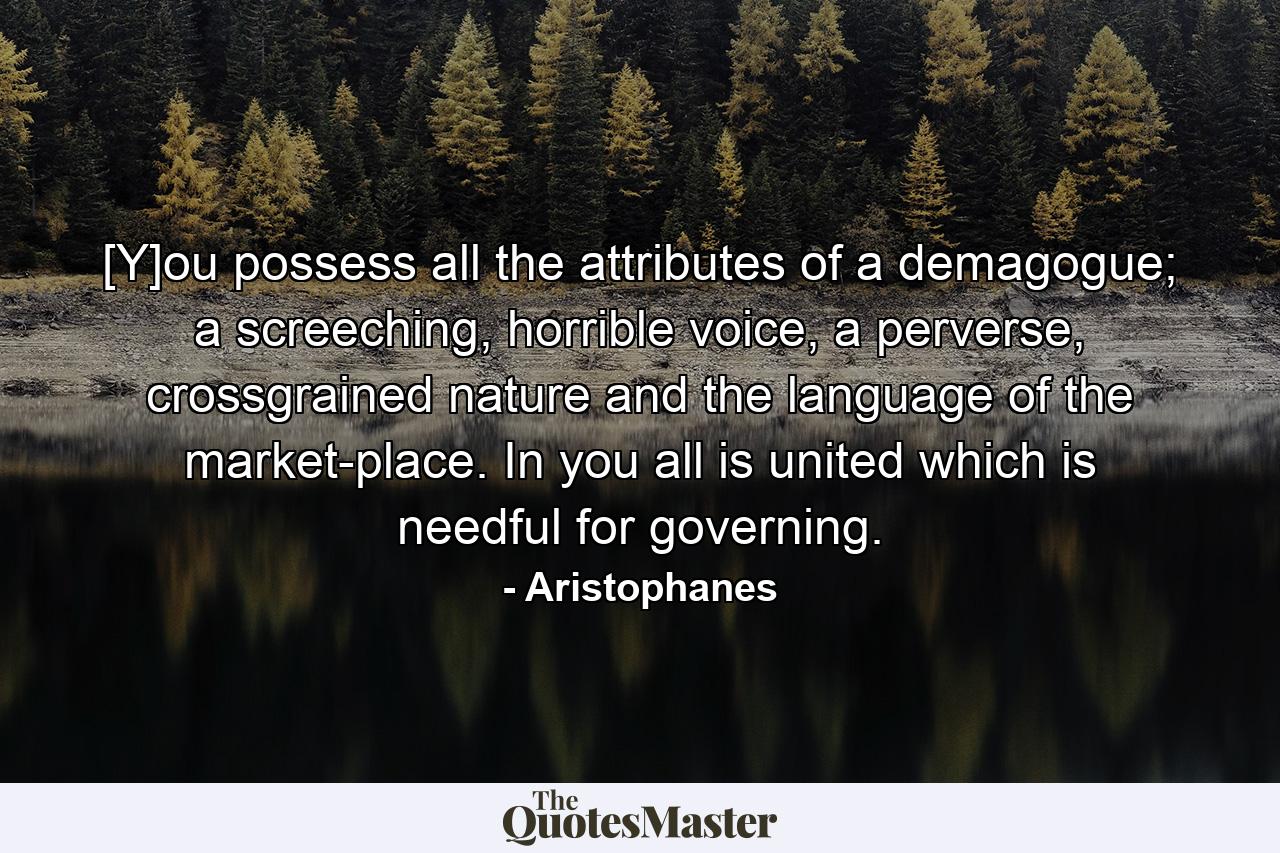 [Y]ou possess all the attributes of a demagogue; a screeching, horrible voice, a perverse, crossgrained nature and the language of the market-place. In you all is united which is needful for governing. - Quote by Aristophanes