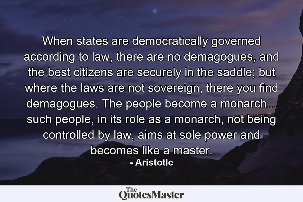 When states are democratically governed according to law, there are no demagogues, and the best citizens are securely in the saddle; but where the laws are not sovereign, there you find demagogues. The people become a monarch... such people, in its role as a monarch, not being controlled by law, aims at sole power and becomes like a master. - Quote by Aristotle