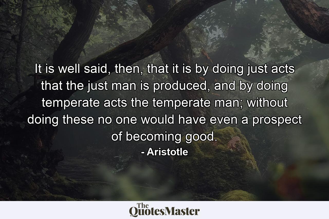 It is well said, then, that it is by doing just acts that the just man is produced, and by doing temperate acts the temperate man; without doing these no one would have even a prospect of becoming good. - Quote by Aristotle