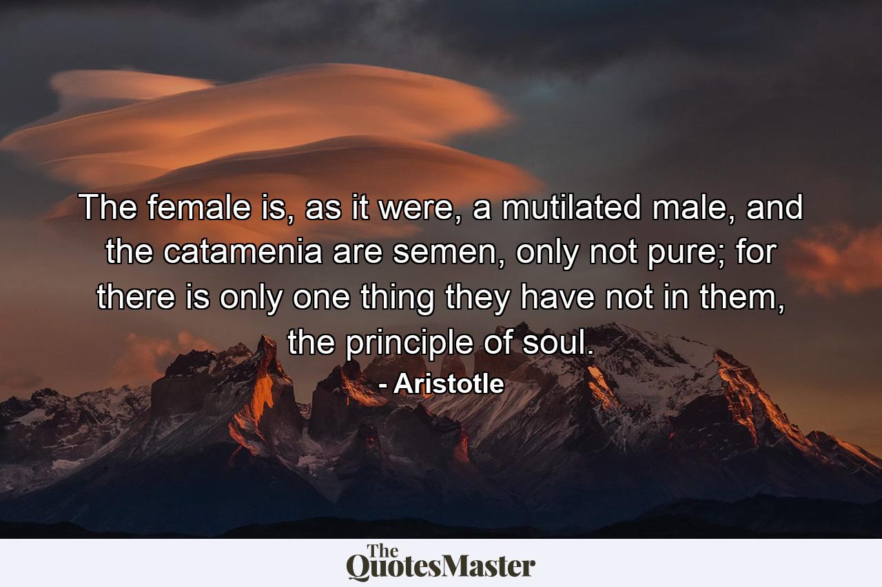 The female is, as it were, a mutilated male, and the catamenia are semen, only not pure; for there is only one thing they have not in them, the principle of soul. - Quote by Aristotle