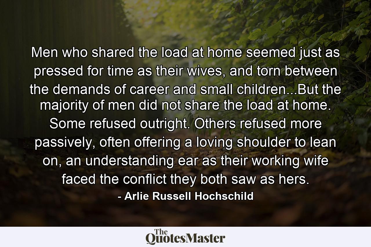 Men who shared the load at home seemed just as pressed for time as their wives, and torn between the demands of career and small children...But the majority of men did not share the load at home. Some refused outright. Others refused more passively, often offering a loving shoulder to lean on, an understanding ear as their working wife faced the conflict they both saw as hers. - Quote by Arlie Russell Hochschild