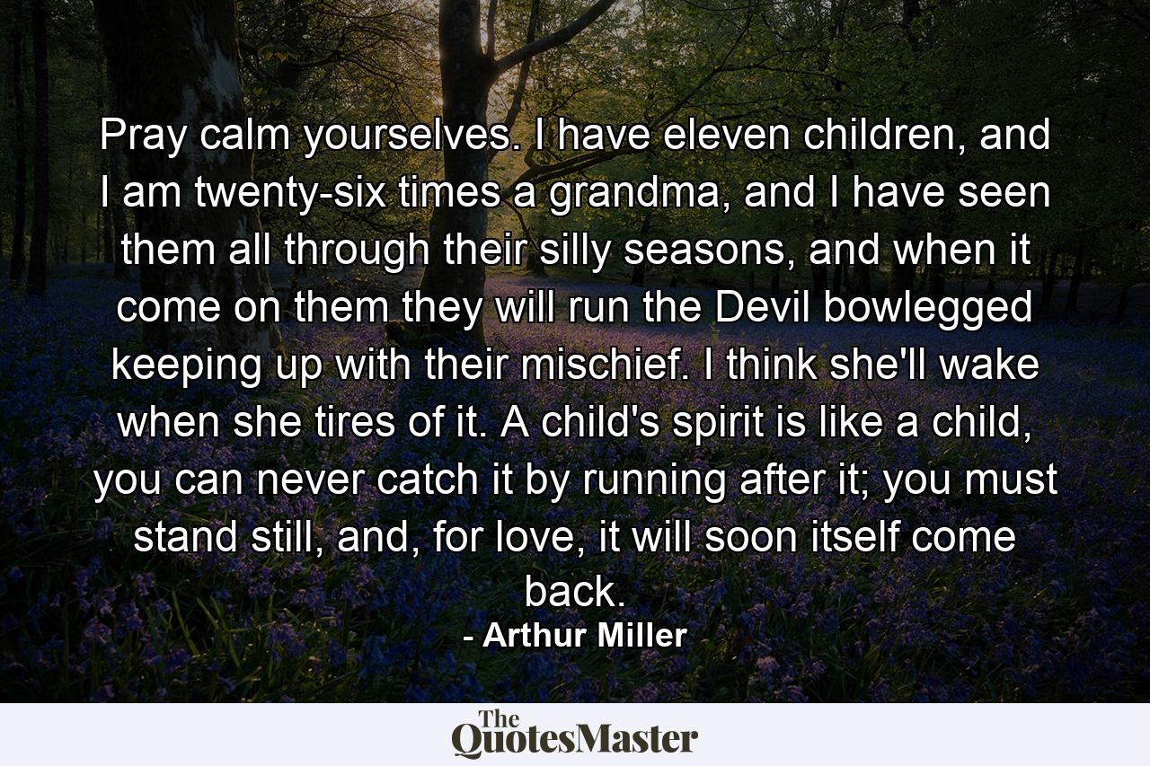 Pray calm yourselves. I have eleven children, and I am twenty-six times a grandma, and I have seen them all through their silly seasons, and when it come on them they will run the Devil bowlegged keeping up with their mischief. I think she'll wake when she tires of it. A child's spirit is like a child, you can never catch it by running after it; you must stand still, and, for love, it will soon itself come back. - Quote by Arthur Miller