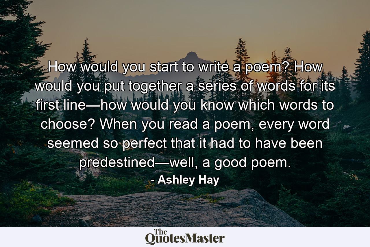 How would you start to write a poem? How would you put together a series of words for its first line—how would you know which words to choose? When you read a poem, every word seemed so perfect that it had to have been predestined—well, a good poem. - Quote by Ashley Hay