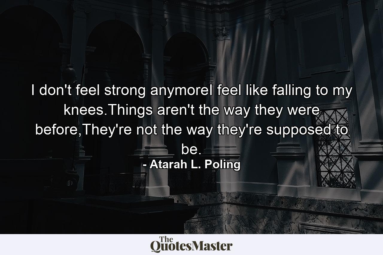 I don't feel strong anymoreI feel like falling to my knees.Things aren't the way they were before,They're not the way they're supposed to be. - Quote by Atarah L. Poling