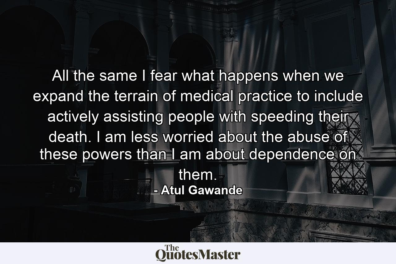 All the same I fear what happens when we expand the terrain of medical practice to include actively assisting people with speeding their death. I am less worried about the abuse of these powers than I am about dependence on them. - Quote by Atul Gawande