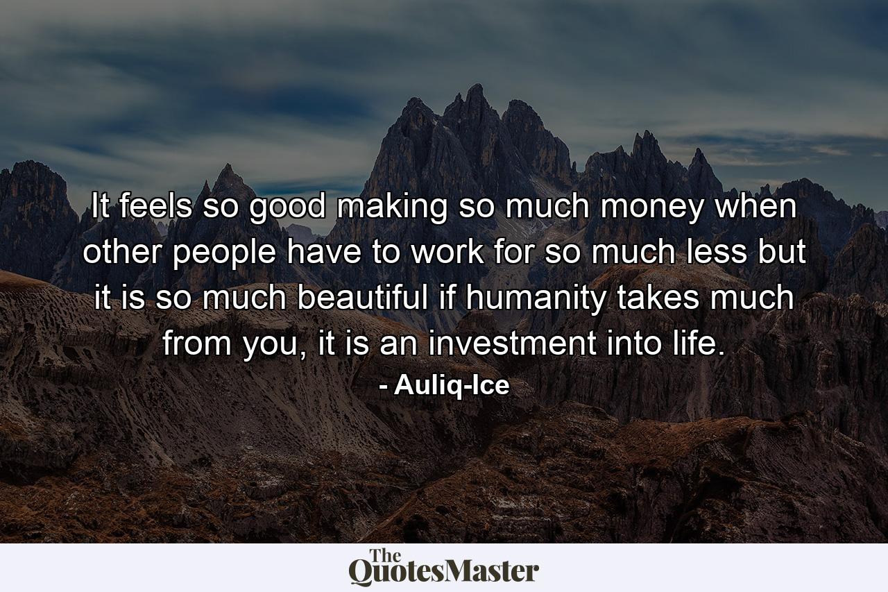 It feels so good making so much money when other people have to work for so much less but it is so much beautiful if humanity takes much from you, it is an investment into life. - Quote by Auliq-Ice