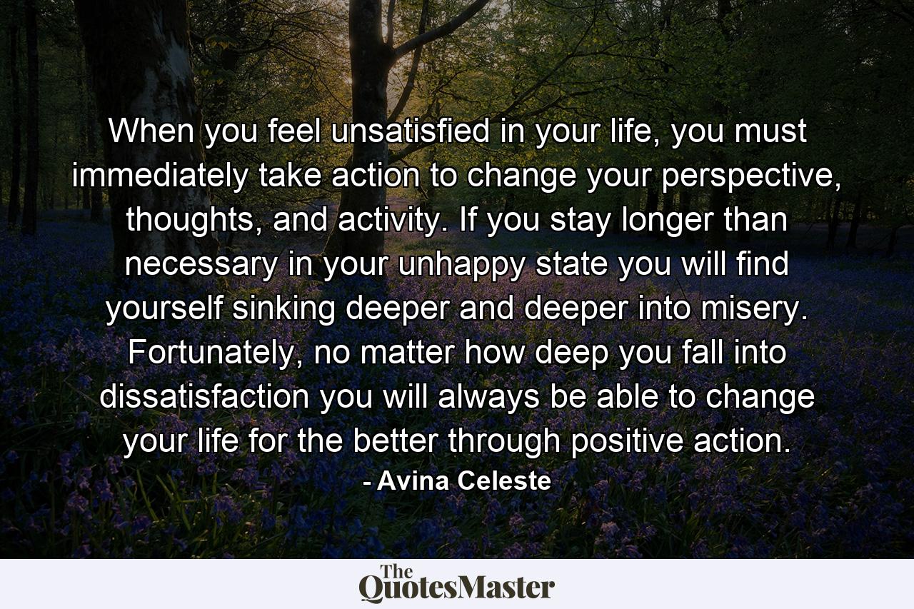 When you feel unsatisfied in your life, you must immediately take action to change your perspective, thoughts, and activity. If you stay longer than necessary in your unhappy state you will find yourself sinking deeper and deeper into misery. Fortunately, no matter how deep you fall into dissatisfaction you will always be able to change your life for the better through positive action. - Quote by Avina Celeste