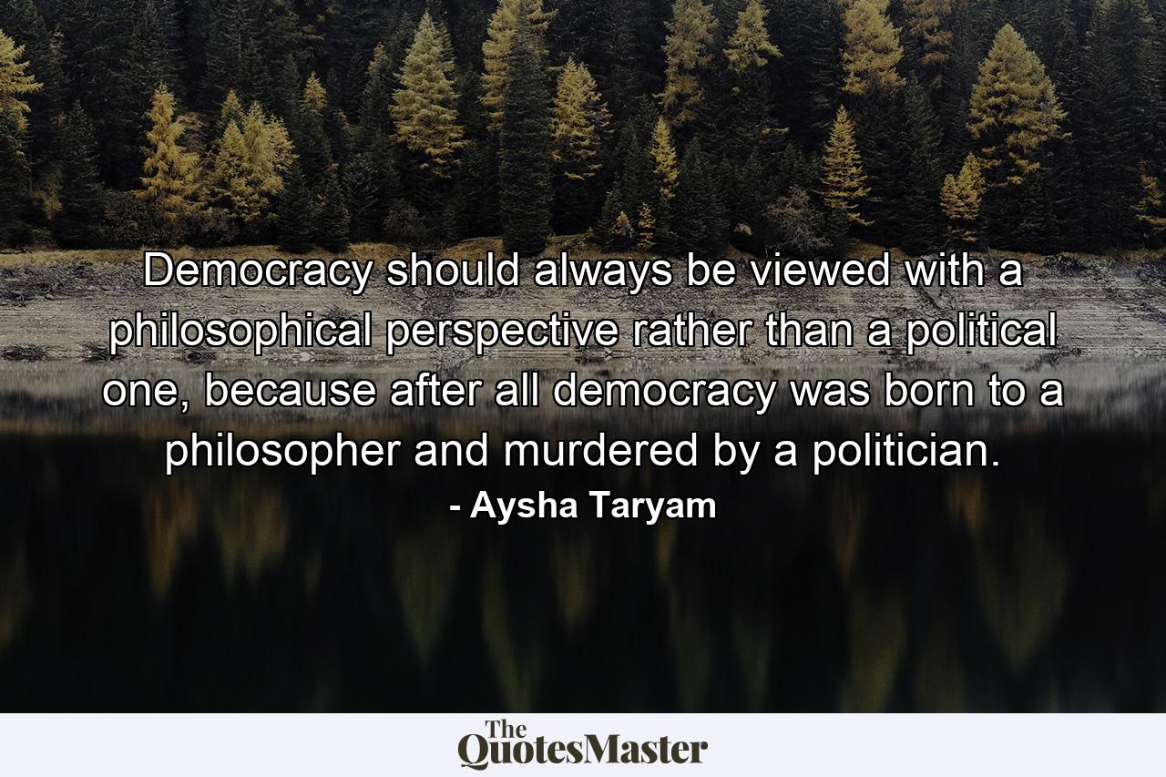 Democracy should always be viewed with a philosophical perspective rather than a political one, because after all democracy was born to a philosopher and murdered by a politician. - Quote by Aysha Taryam