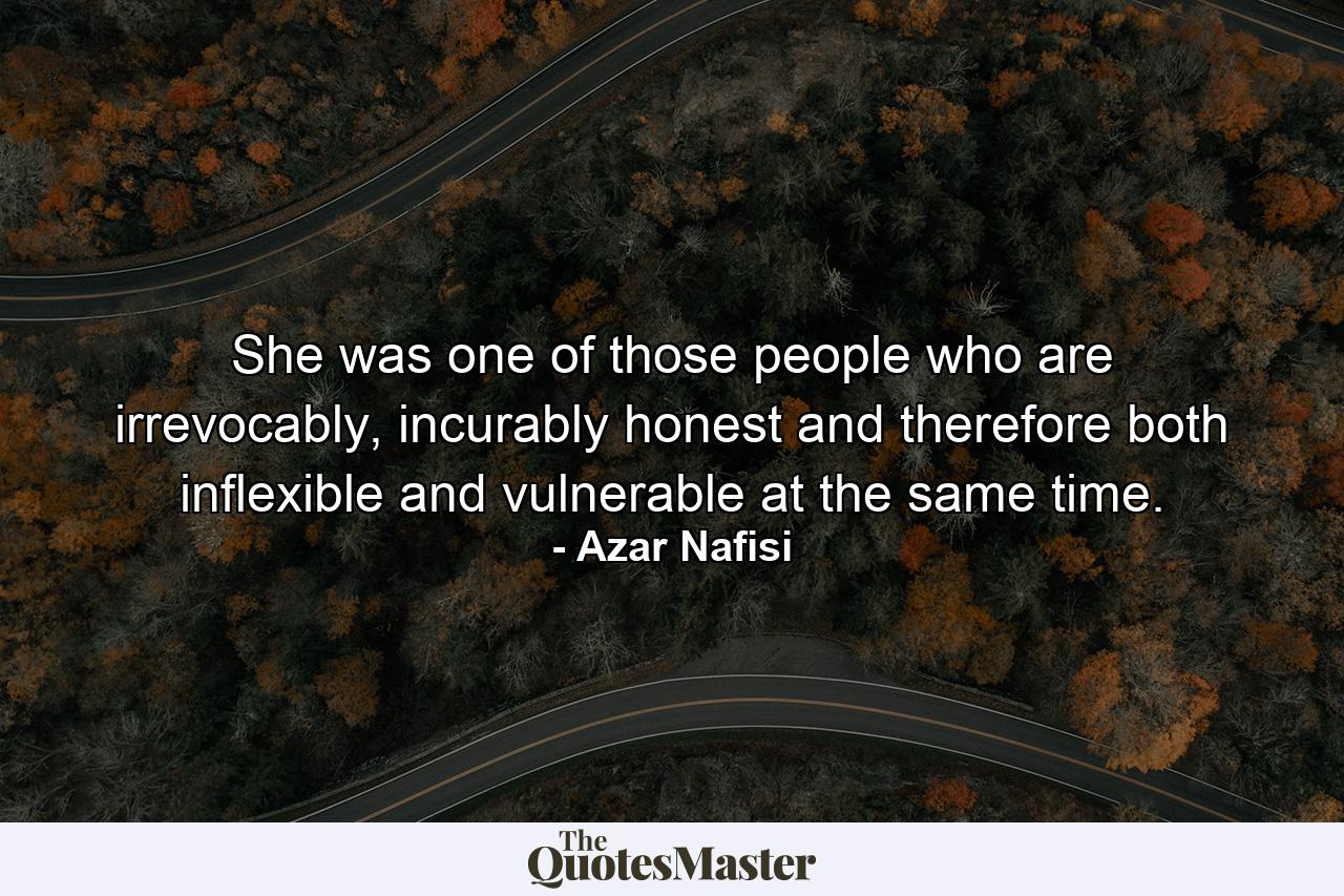 She was one of those people who are irrevocably, incurably honest and therefore both inflexible and vulnerable at the same time. - Quote by Azar Nafisi