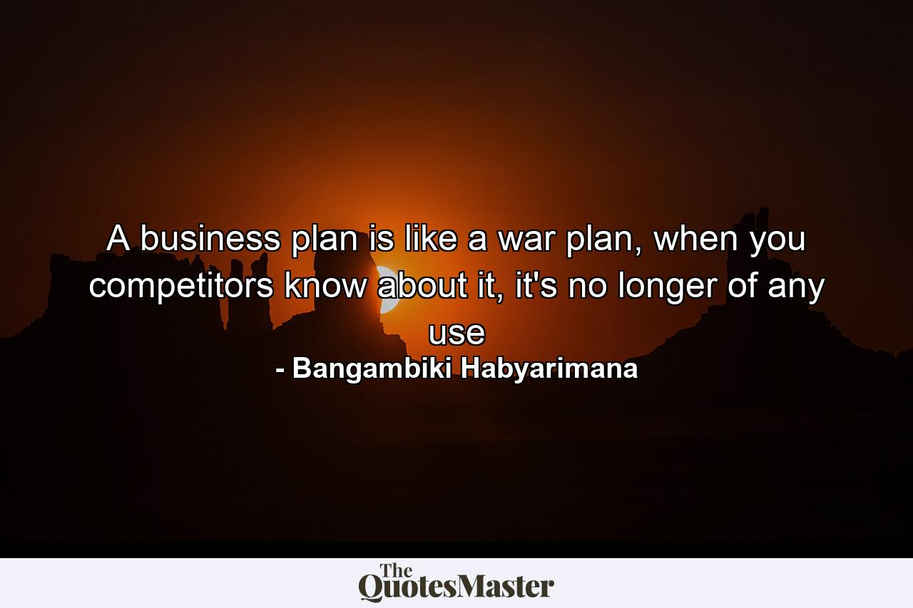 A business plan is like a war plan, when you competitors know about it, it's no longer of any use - Quote by Bangambiki Habyarimana