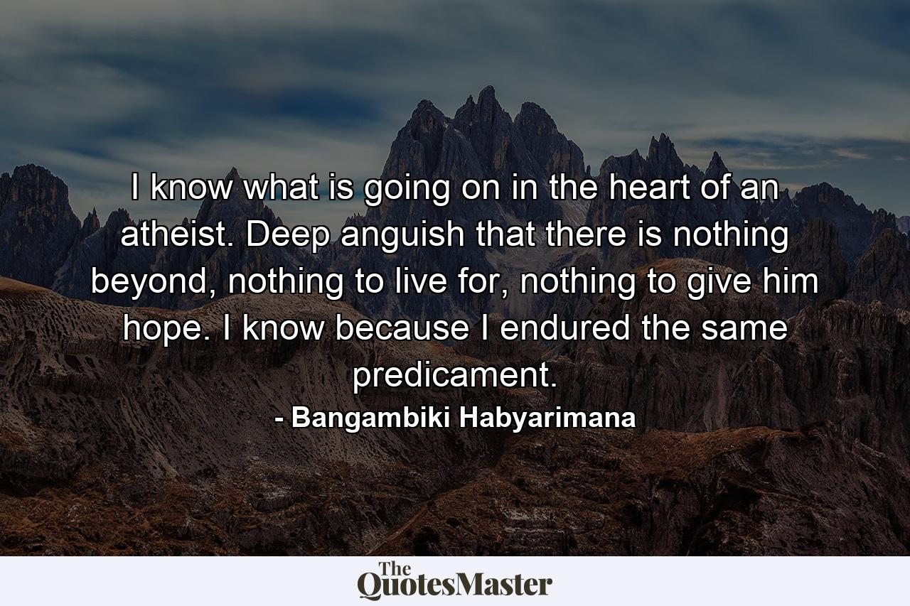 I know what is going on in the heart of an atheist. Deep anguish that there is nothing beyond, nothing to live for, nothing to give him hope. I know because I endured the same predicament. - Quote by Bangambiki Habyarimana