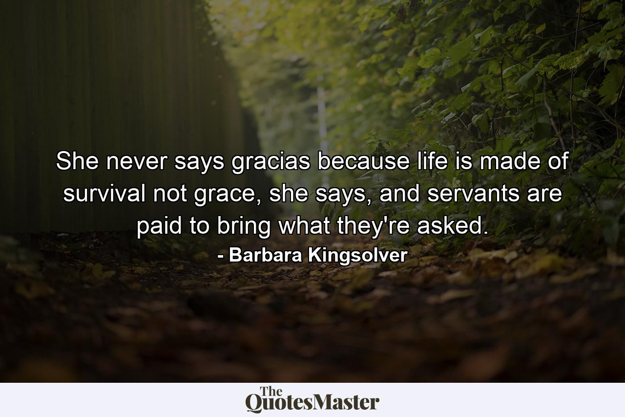 She never says gracias because life is made of survival not grace, she says, and servants are paid to bring what they're asked. - Quote by Barbara Kingsolver