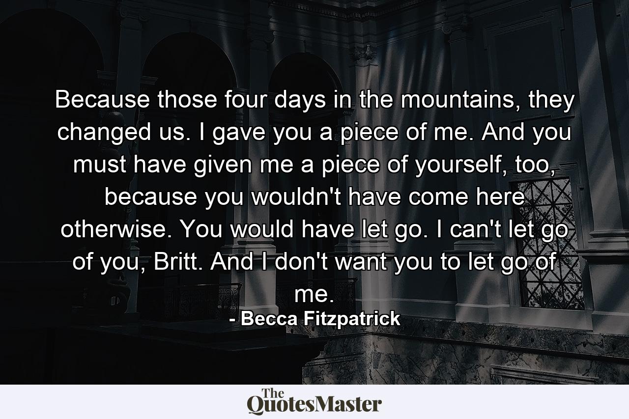 Because those four days in the mountains, they changed us. I gave you a piece of me. And you must have given me a piece of yourself, too, because you wouldn't have come here otherwise. You would have let go. I can't let go of you, Britt. And I don't want you to let go of me. - Quote by Becca Fitzpatrick