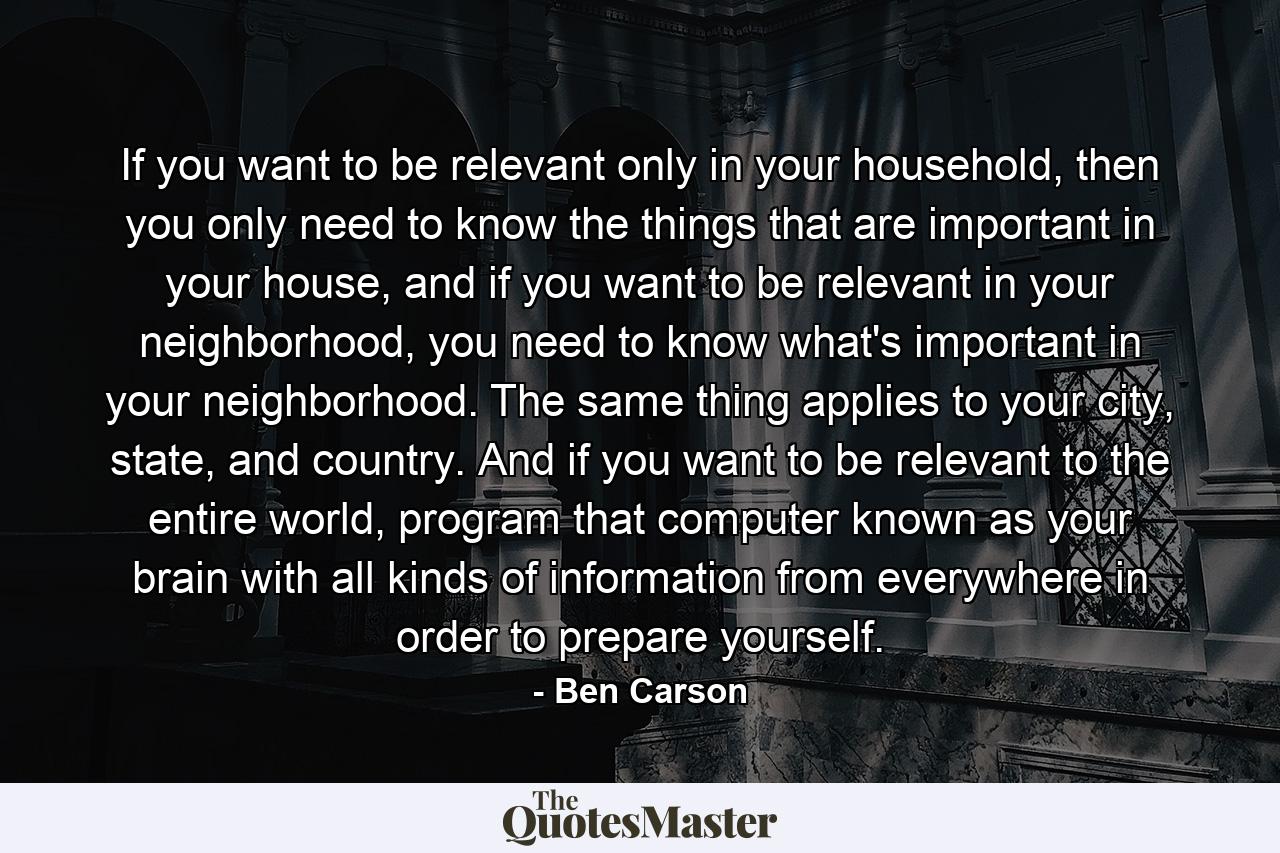 If you want to be relevant only in your household, then you only need to know the things that are important in your house, and if you want to be relevant in your neighborhood, you need to know what's important in your neighborhood. The same thing applies to your city, state, and country. And if you want to be relevant to the entire world, program that computer known as your brain with all kinds of information from everywhere in order to prepare yourself. - Quote by Ben Carson