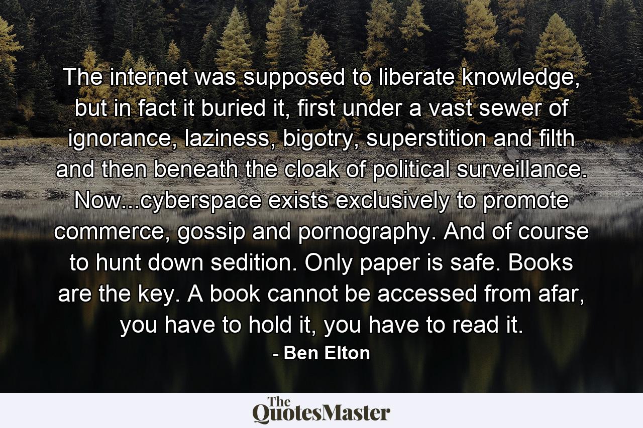 The internet was supposed to liberate knowledge, but in fact it buried it, first under a vast sewer of ignorance, laziness, bigotry, superstition and filth and then beneath the cloak of political surveillance. Now...cyberspace exists exclusively to promote commerce, gossip and pornography. And of course to hunt down sedition. Only paper is safe. Books are the key. A book cannot be accessed from afar, you have to hold it, you have to read it. - Quote by Ben Elton