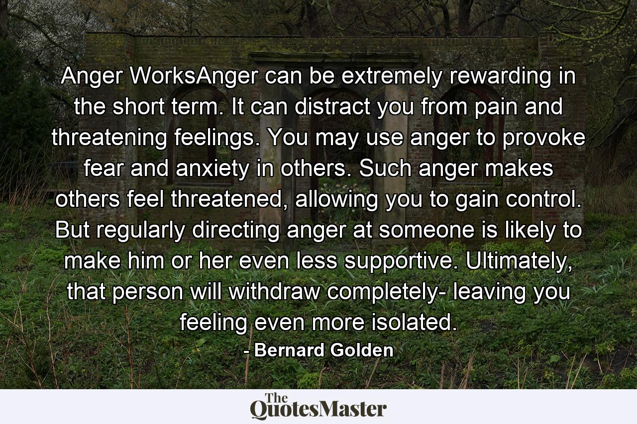 Anger WorksAnger can be extremely rewarding in the short term. It can distract you from pain and threatening feelings. You may use anger to provoke fear and anxiety in others. Such anger makes others feel threatened, allowing you to gain control. But regularly directing anger at someone is likely to make him or her even less supportive. Ultimately, that person will withdraw completely- leaving you feeling even more isolated. - Quote by Bernard Golden