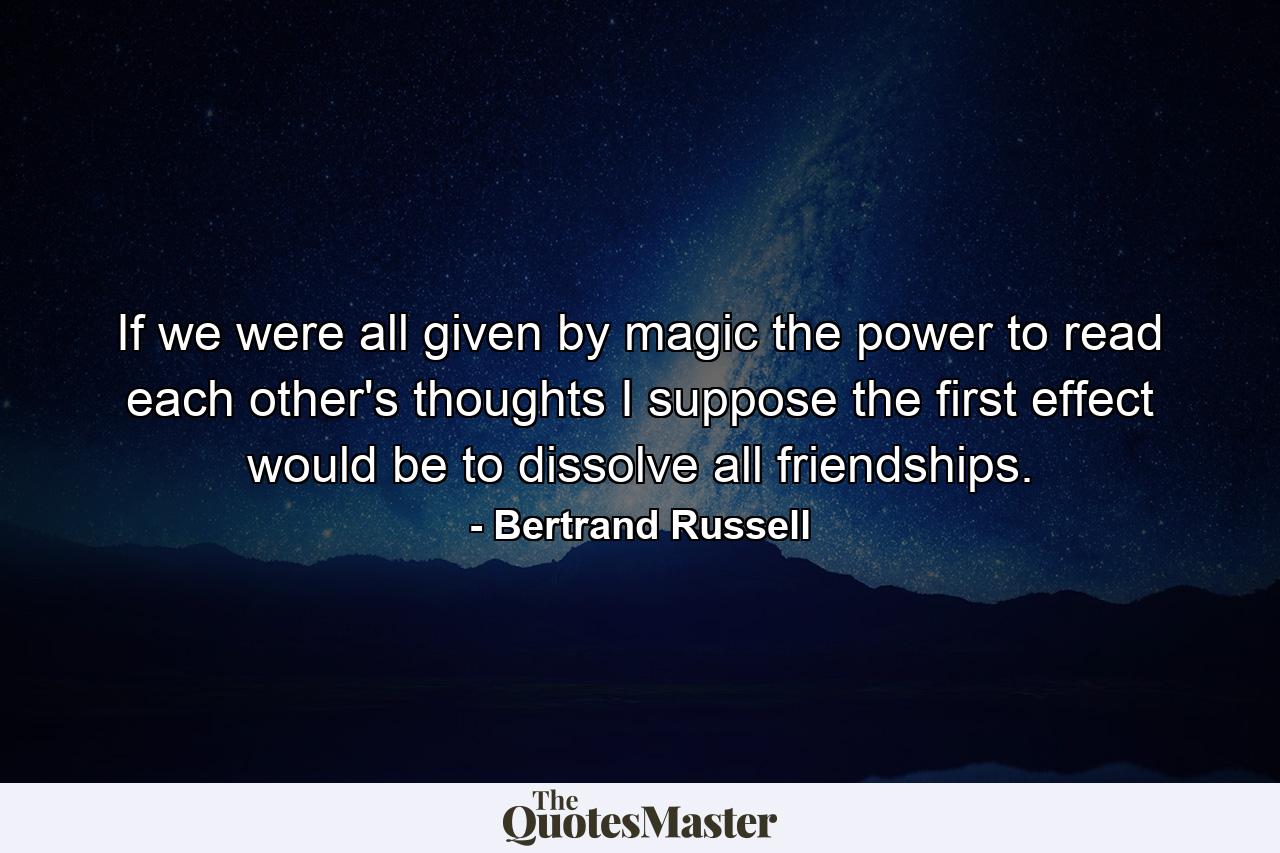 If we were all given by magic the power to read each other's thoughts  I suppose the first effect would be to dissolve all friendships. - Quote by Bertrand Russell