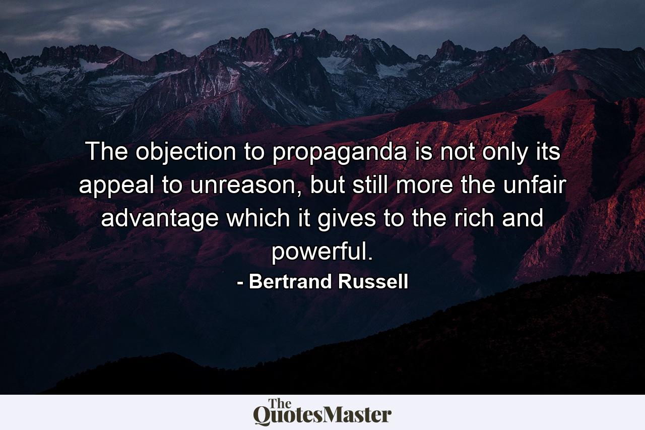 The objection to propaganda is not only its appeal to unreason, but still more the unfair advantage which it gives to the rich and powerful. - Quote by Bertrand Russell