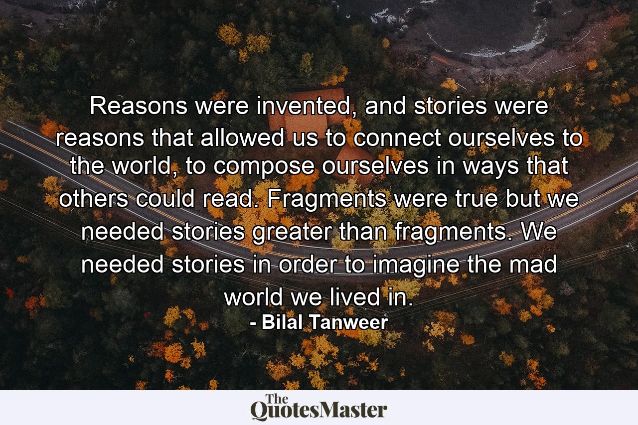 Reasons were invented, and stories were reasons that allowed us to connect ourselves to the world, to compose ourselves in ways that others could read. Fragments were true but we needed stories greater than fragments. We needed stories in order to imagine the mad world we lived in. - Quote by Bilal Tanweer