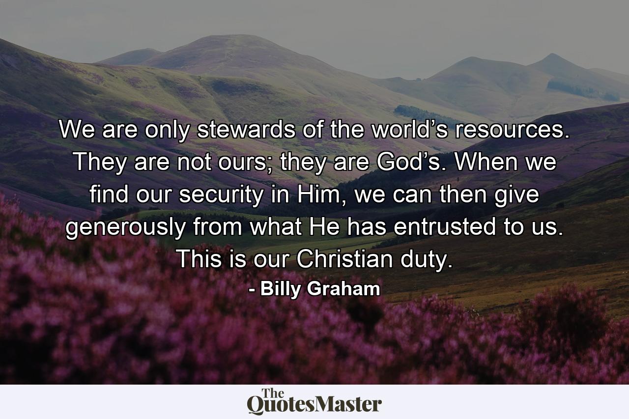 We are only stewards of the world’s resources. They are not ours; they are God’s. When we find our security in Him, we can then give generously from what He has entrusted to us. This is our Christian duty. - Quote by Billy Graham