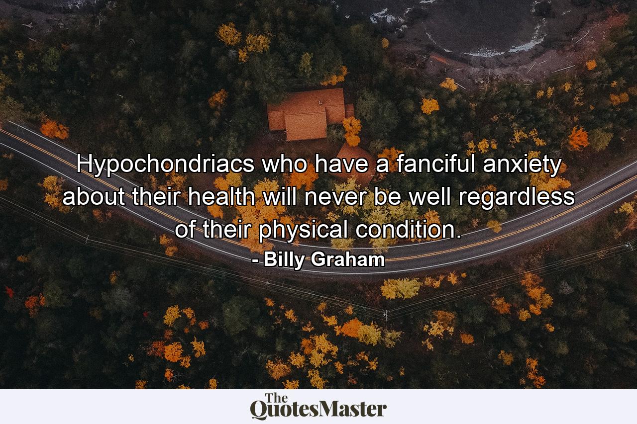 Hypochondriacs who have a fanciful anxiety about their health will never be well regardless of their physical condition. - Quote by Billy Graham