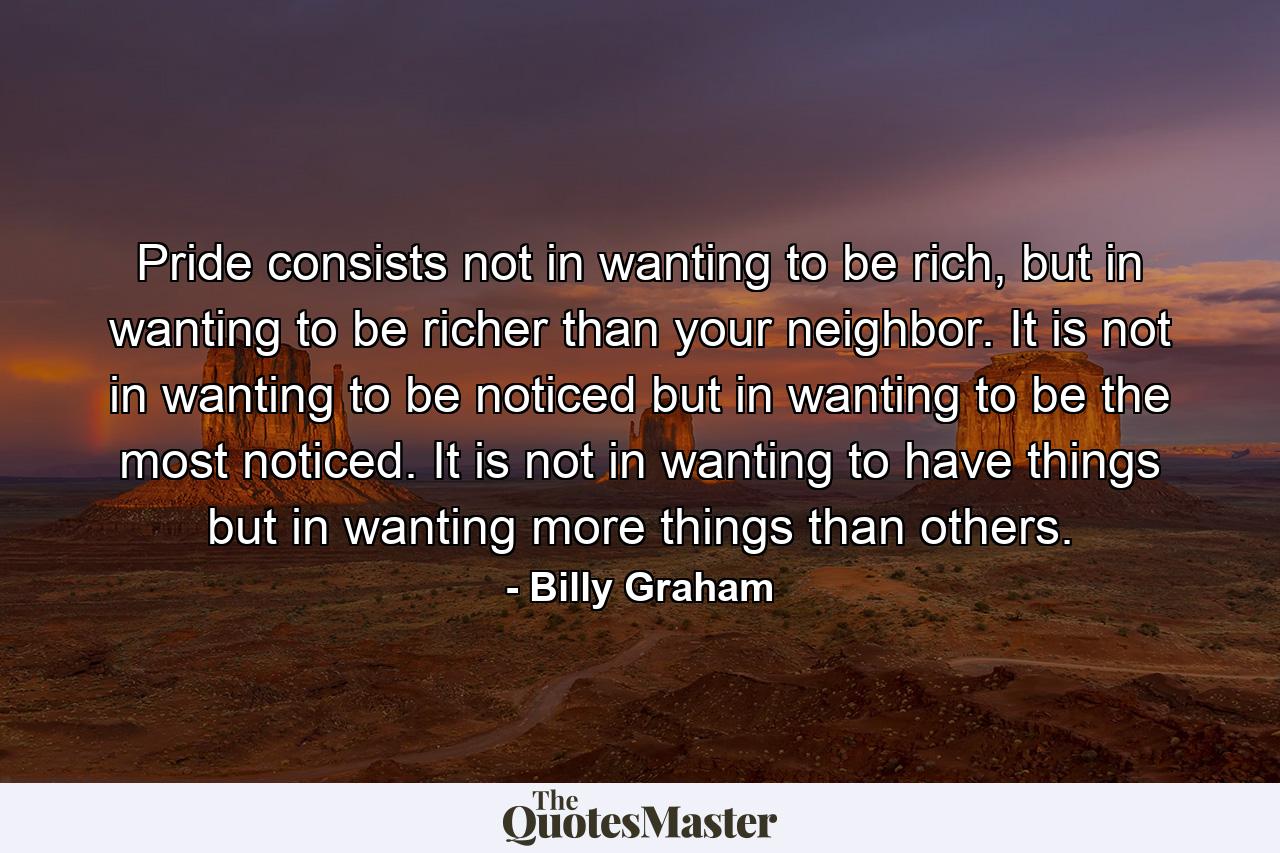 Pride consists not in wanting to be rich, but in wanting to be richer than your neighbor. It is not in wanting to be noticed but in wanting to be the most noticed. It is not in wanting to have things but in wanting more things than others. - Quote by Billy Graham