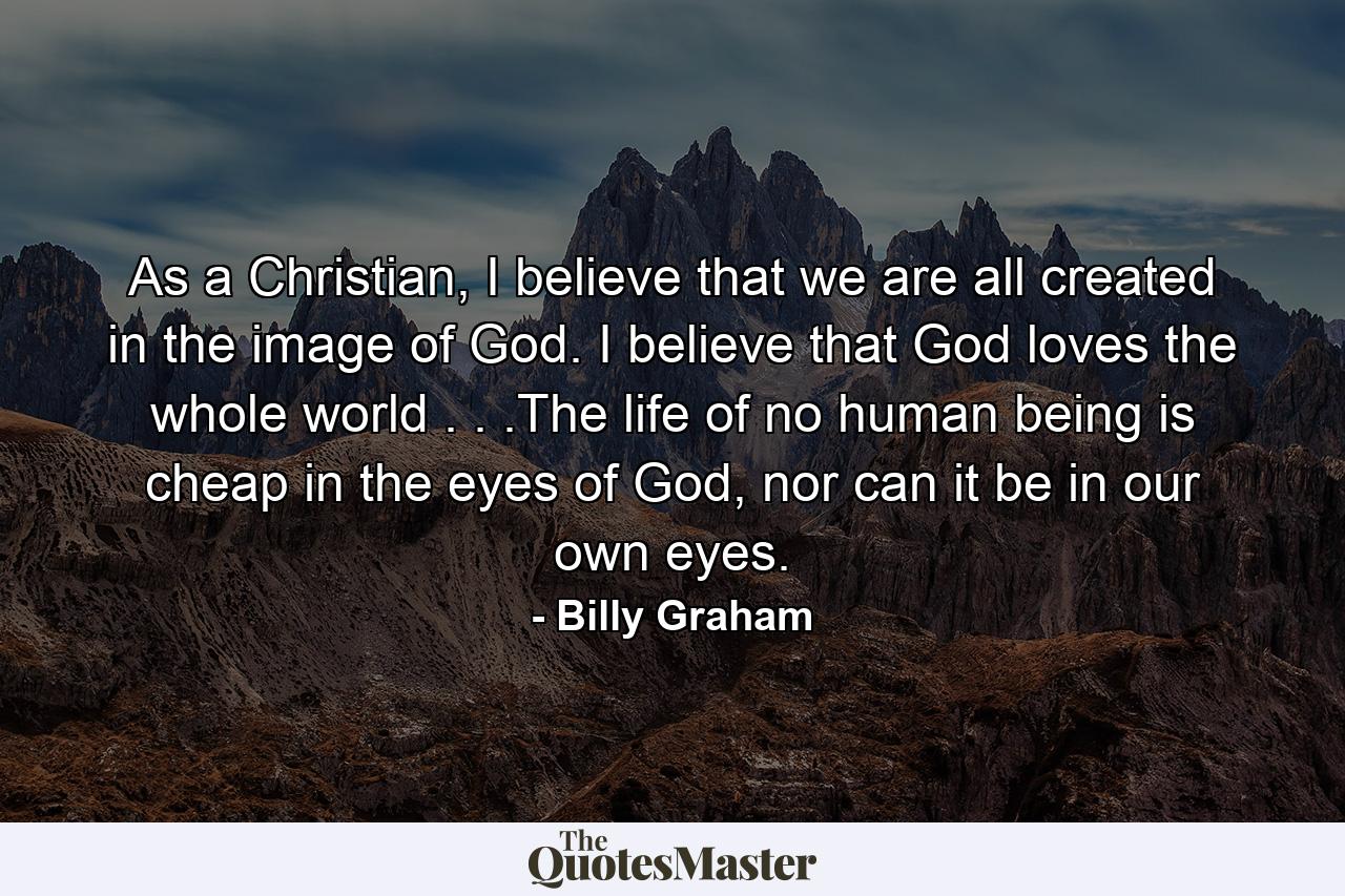 As a Christian, I believe that we are all created in the image of God. I believe that God loves the whole world . . .The life of no human being is cheap in the eyes of God, nor can it be in our own eyes. - Quote by Billy Graham