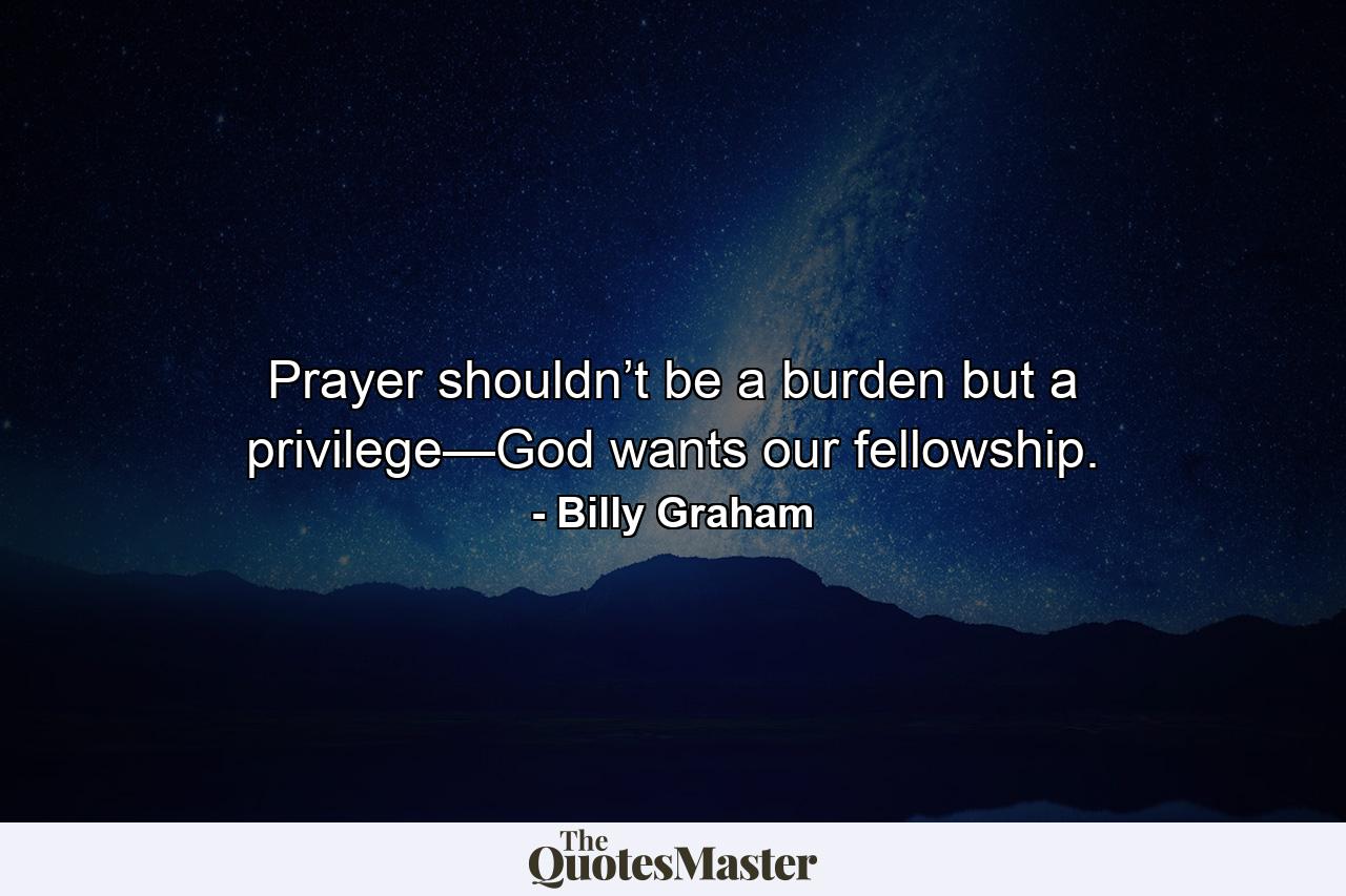 Prayer shouldn’t be a burden but a privilege—God wants our fellowship. - Quote by Billy Graham