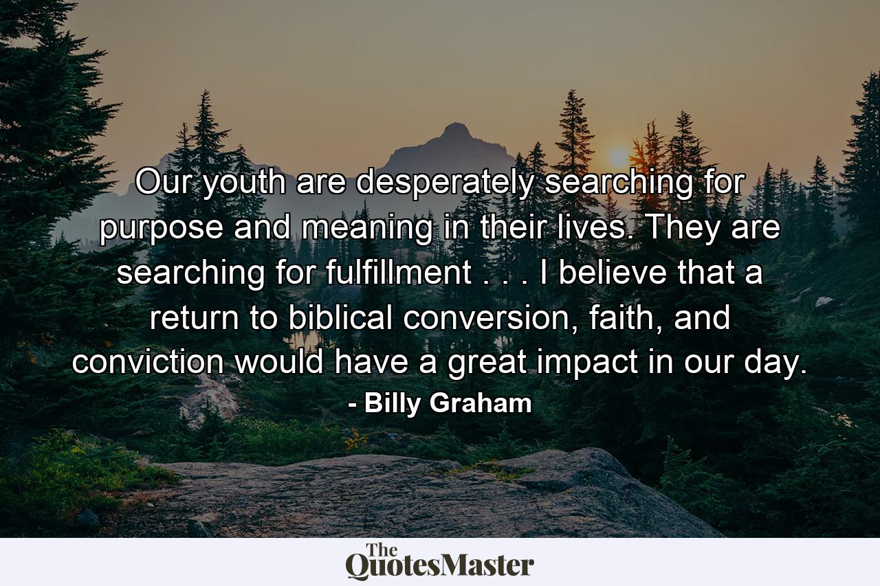 Our youth are desperately searching for purpose and meaning in their lives. They are searching for fulfillment . . . I believe that a return to biblical conversion, faith, and conviction would have a great impact in our day. - Quote by Billy Graham