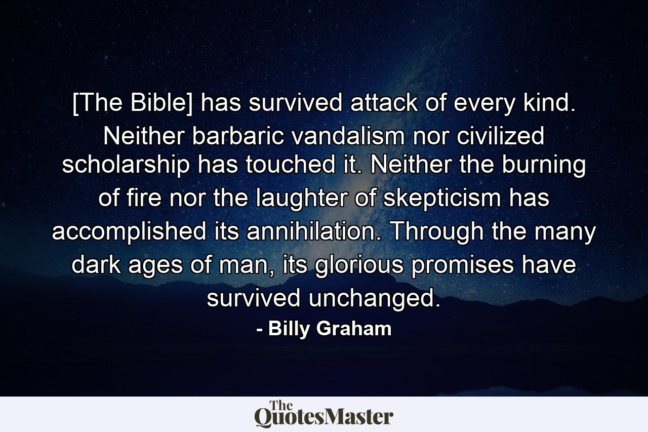 [The Bible] has survived attack of every kind. Neither barbaric vandalism nor civilized scholarship has touched it. Neither the burning of fire nor the laughter of skepticism has accomplished its annihilation. Through the many dark ages of man, its glorious promises have survived unchanged. - Quote by Billy Graham