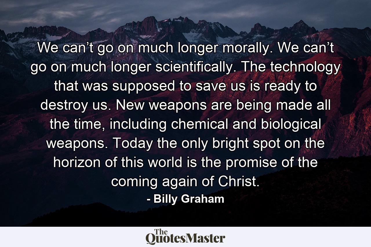 We can’t go on much longer morally. We can’t go on much longer scientifically. The technology that was supposed to save us is ready to destroy us. New weapons are being made all the time, including chemical and biological weapons. Today the only bright spot on the horizon of this world is the promise of the coming again of Christ. - Quote by Billy Graham