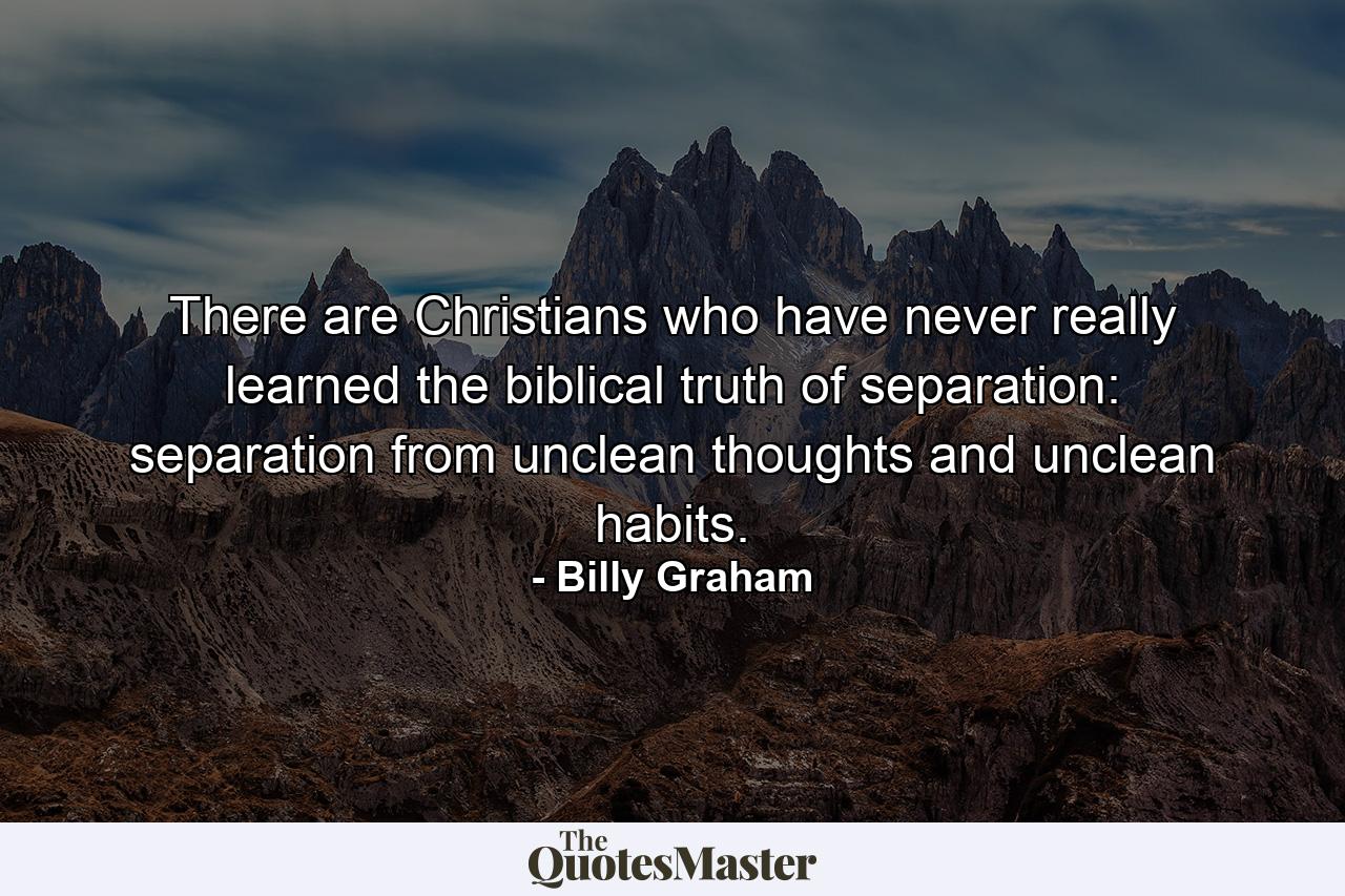 There are Christians who have never really learned the biblical truth of separation: separation from unclean thoughts and unclean habits. - Quote by Billy Graham