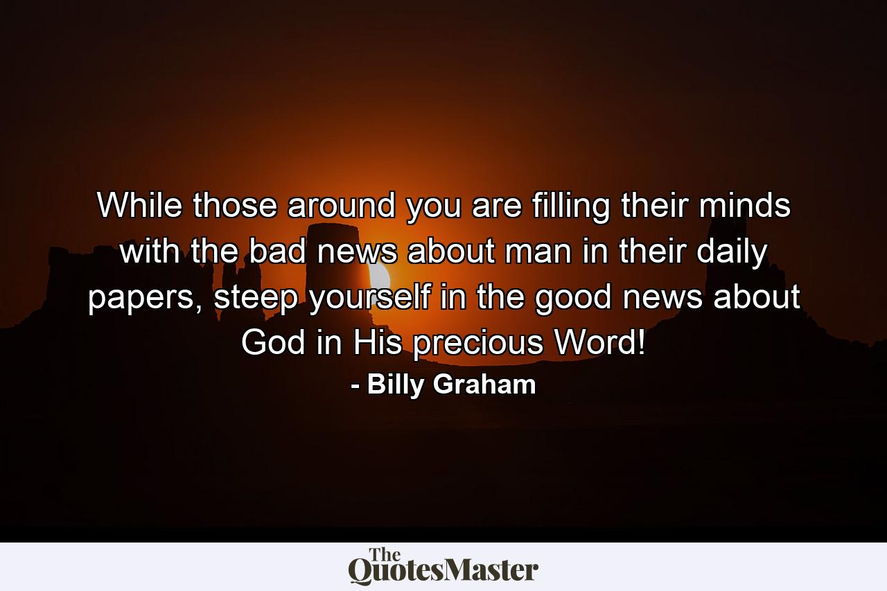 While those around you are filling their minds with the bad news about man in their daily papers, steep yourself in the good news about God in His precious Word! - Quote by Billy Graham