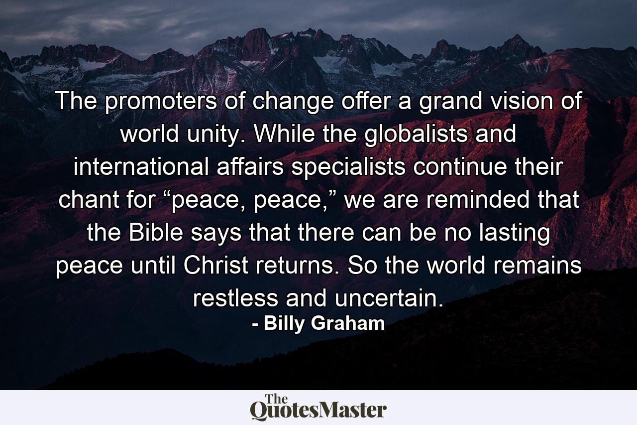 The promoters of change offer a grand vision of world unity. While the globalists and international affairs specialists continue their chant for “peace, peace,” we are reminded that the Bible says that there can be no lasting peace until Christ returns. So the world remains restless and uncertain. - Quote by Billy Graham