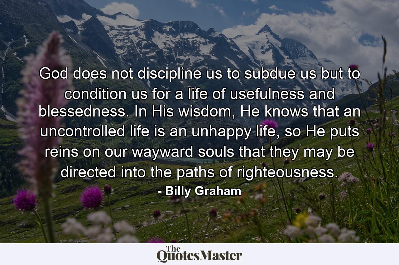 God does not discipline us to subdue us but to condition us for a life of usefulness and blessedness. In His wisdom, He knows that an uncontrolled life is an unhappy life, so He puts reins on our wayward souls that they may be directed into the paths of righteousness. - Quote by Billy Graham