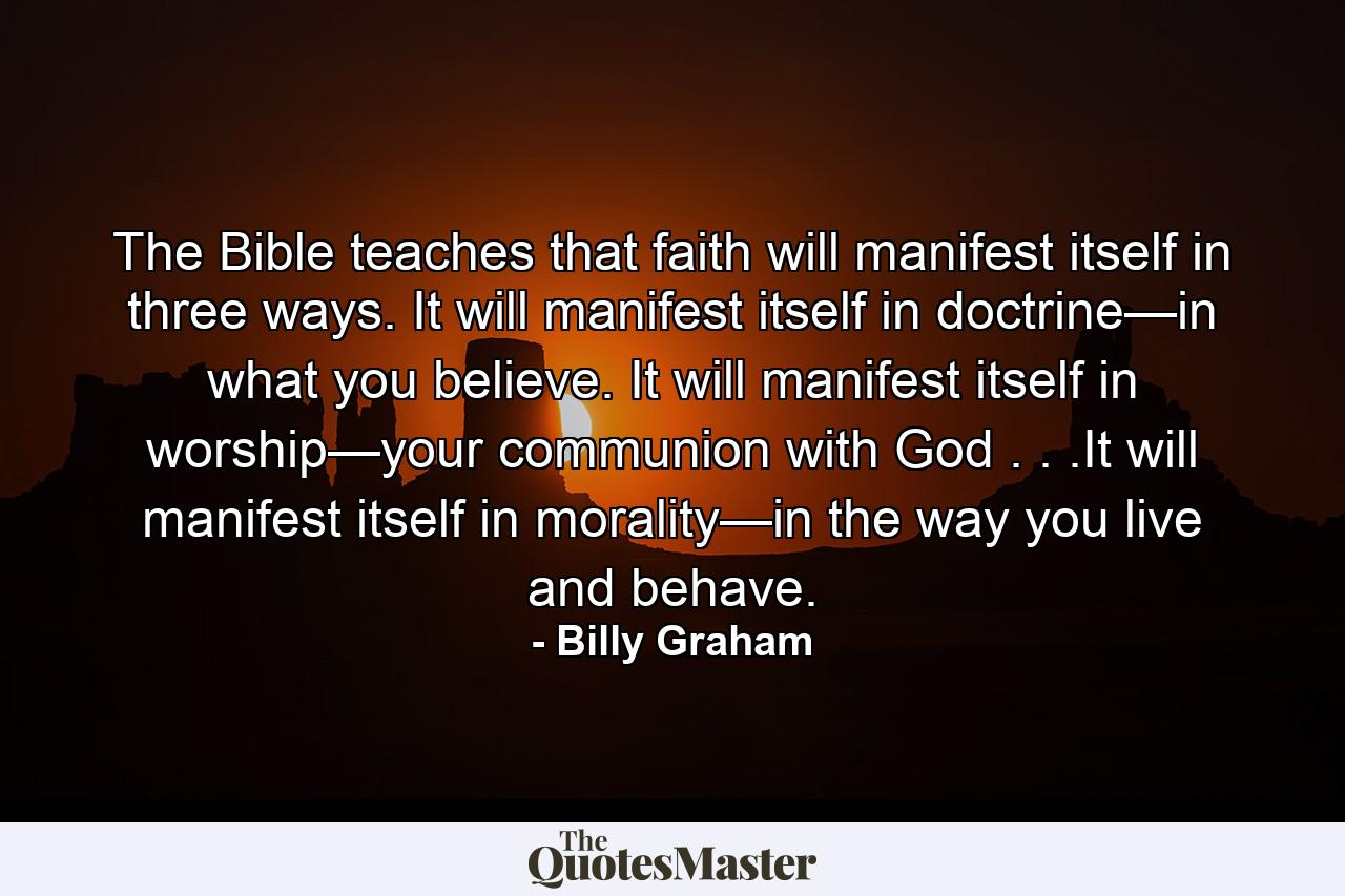 The Bible teaches that faith will manifest itself in three ways. It will manifest itself in doctrine—in what you believe. It will manifest itself in worship—your communion with God . . .It will manifest itself in morality—in the way you live and behave. - Quote by Billy Graham