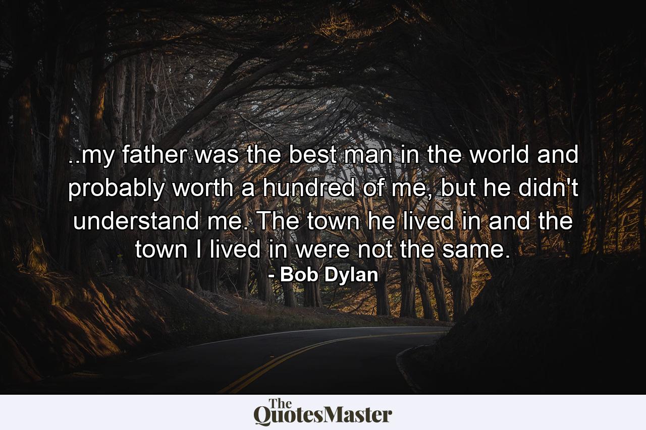 ..my father was the best man in the world and probably worth a hundred of me, but he didn't understand me. The town he lived in and the town I lived in were not the same. - Quote by Bob Dylan