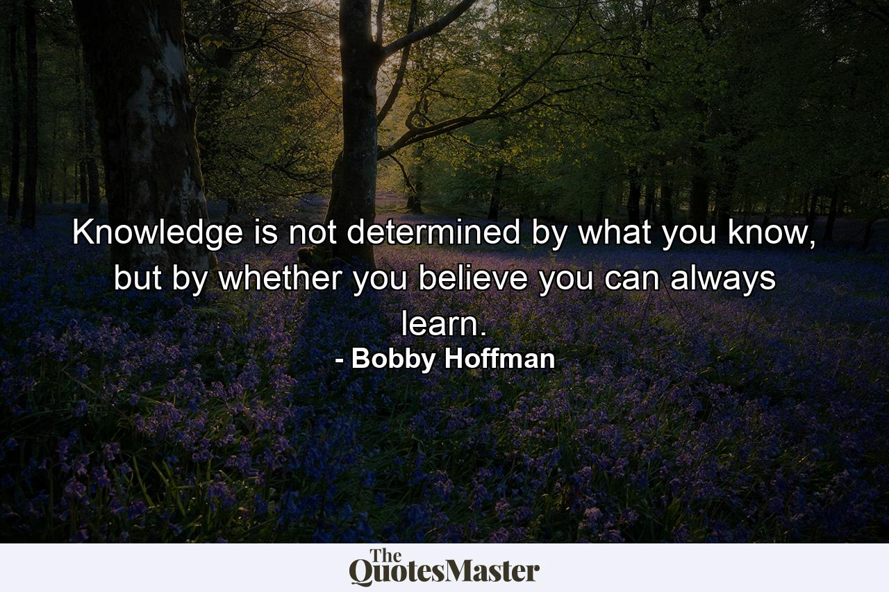 Knowledge is not determined by what you know, but by whether you believe you can always learn. - Quote by Bobby Hoffman